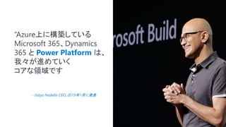 “Azure上に構築している
Microsoft 365、Dynamics
365 と Power Platform は、
我々が進めていく
コアな領域です
--Satya Nadella CEO, 2019年1月に発表
 