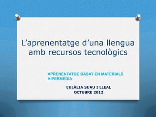 L’aprenentatge d’una llengua
  amb recursos tecnològics

      APRENENTATGE BASAT EN MATERIALS
      HIPERMÈDIA

             EULÀLIA SUAU I LLEAL
                OCTUBRE 2012
 