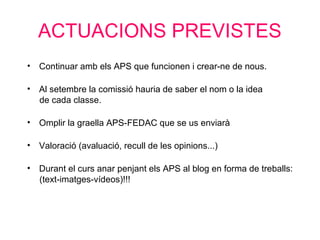 ACTUACIONS PREVISTES
• Continuar amb els APS que funcionen i crear-ne de nous.
• Al setembre la comissió hauria de saber el nom o la idea
de cada classe.
• Omplir la graella APS-FEDAC que se us enviarà
• Valoració (avaluació, recull de les opinions...)
• Durant el curs anar penjant els APS al blog en forma de treballs:
(text-imatges-vídeos)!!!
 