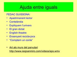 Ajuda entre iguals
FEDAC GUISSONA:
• Apadrimanent lector
• Contelàndia
• Expliquem l’univers
• El gran dictat
• English theatre
• Ensenyant recicla-jocs
• “Comptem un conte”
• Art als murs del parvulari
http://www.iesjoanmiro.com/videos/aps.wmv
 