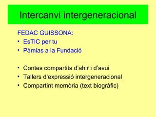 Intercanvi intergeneracional
FEDAC GUISSONA:
• EsTIC per tu
• Pàmias a la Fundació
• Contes compartits d’ahir i d’avui
• Tallers d’expressió intergeneracional
• Compartint memòria (text biogràfic)
 