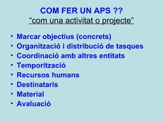 COM FER UN APS ??
“com una activitat o projecte”
• Marcar objectius (concrets)
• Organització i distribució de tasques
• Coordinació amb altres entitats
• Temporització
• Recursos humans
• Destinataris
• Material
• Avaluació
 