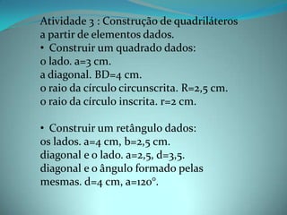 Atividade 3 : Construção de quadriláteros
a partir de elementos dados.
• Construir um quadrado dados:
o lado. a=3 cm.
a diagonal. BD=4 cm.
o raio da círculo circunscrita. R=2,5 cm.
o raio da círculo inscrita. r=2 cm.
• Construir um retângulo dados:
os lados. a=4 cm, b=2,5 cm.
diagonal e o lado. a=2,5, d=3,5.
diagonal e o ângulo formado pelas
mesmas. d=4 cm, a=120°.
 