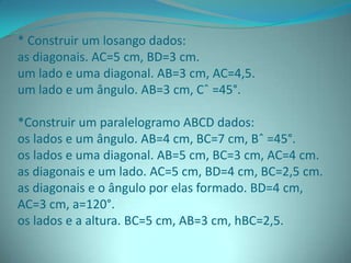 * Construir um losango dados:
as diagonais. AC=5 cm, BD=3 cm.
um lado e uma diagonal. AB=3 cm, AC=4,5.
um lado e um ângulo. AB=3 cm, Cˆ =45°.
*Construir um paralelogramo ABCD dados:
os lados e um ângulo. AB=4 cm, BC=7 cm, Bˆ =45°.
os lados e uma diagonal. AB=5 cm, BC=3 cm, AC=4 cm.
as diagonais e um lado. AC=5 cm, BD=4 cm, BC=2,5 cm.
as diagonais e o ângulo por elas formado. BD=4 cm,
AC=3 cm, a=120°.
os lados e a altura. BC=5 cm, AB=3 cm, hBC=2,5.
 