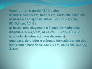 •
Construir um trapézio ABCD dados:
os lados. AB=5,5 cm, BC=3,5 cm, CD=4 cm, AD=3 cm.
as bases e as diagonais. AB=4,5 cm, CD=3,5 cm,
BD=5,5 cm, AC=5 cm
as bases, uma diagonal e o ângulo formado pelas
diagonais. AB=4,5 cm, AC=4 cm, DC=2,5, AÊB=120° (E
é o ponto de interseção das diagonais).
uma base, dois lados e o ângulo formado por um dos
lados com a base dada. AB=4,5 cm, AD=3 cm, BC=2,5,
Â=60°.
 