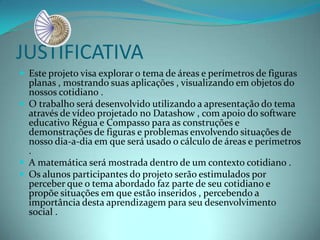 JUSTIFICATIVA
 Este projeto visa explorar o tema de áreas e perímetros de figuras
planas , mostrando suas aplicações , visualizando em objetos do
nossos cotidiano .
 O trabalho será desenvolvido utilizando a apresentação do tema
através de vídeo projetado no Datashow , com apoio do software
educativo Régua e Compasso para as construções e
demonstrações de figuras e problemas envolvendo situações de
nosso dia-a-dia em que será usado o cálculo de áreas e perímetros
.
 A matemática será mostrada dentro de um contexto cotidiano .
 Os alunos participantes do projeto serão estimulados por
perceber que o tema abordado faz parte de seu cotidiano e
propõe situações em que estão inseridos , percebendo a
importância desta aprendizagem para seu desenvolvimento
social .
 