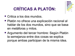 CRÍTICAS A PLATÓN:
 Critica a los dos mundos.
 Platón no ofrece una explicación racional al
hablar de los dos mundos, sino que se basa
en metáforas y mitos.
 Argumento del tercer hombre: Según Platón
la semejanza entre dos cosas se explica
porque ambas participan de la misma idea.
 