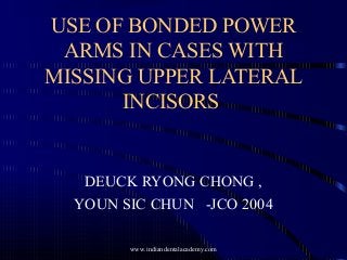 USE OF BONDED POWER
ARMS IN CASES WITH
MISSING UPPER LATERAL
INCISORS
DEUCK RYONG CHONG ,
YOUN SIC CHUN -JCO 2004
www.indiandentalacademy.com
 
