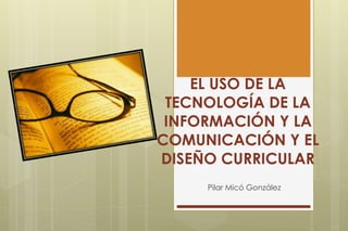 EL USO DE LA TECNOLOGÍA DE LA INFORMACIÓN Y LA COMUNICACIÓN Y EL DISEÑO CURRICULAR Pilar Micó González 