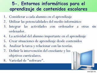 Considerar a cada alumno en el aprendizaje Utilizar las potencialidades del medio informático Integrar las actividades con ordenador a otras sin ordenador.  La actividad del alumno importante en el aprendizaje Crear situaciones de aprendizaje desde contenidos Analizar la tarea y relacionar con las teorías. Definir la intervención del enseñante y los  objetivos curriculares. Variedad de "software". 5-. Entornos informáticos para el aprendizaje de contenidos escolares 