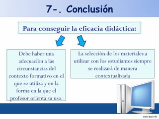 Para conseguir la eficacia didáctica: Debe haber una adecuación a las circunstancias del contexto formativo en el que se utiliza y en la forma en la que el profesor orienta su uso . La selección de los materiales a utilizar con los estudiantes siempre se realizará de manera contextualizada 7-. Conclusión 