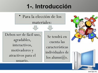 1-. Introducción Para la elección de los materiales: Se tendrá en cuenta las características individuales de los alumn@s. Deben ser de fácil uso, agradables, interactivos, motivadores y atractivos para el usuario. 