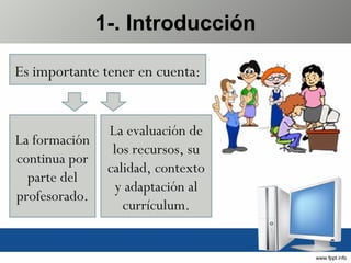 1-. Introducción Es importante tener en cuenta: La formación continua por parte del profesorado. La evaluación de los recursos, su calidad, contexto y adaptación al currículum. 
