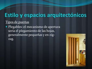Estilo y espacios arquitectónicos
Tipos de puertas
 Plegables: el mecanismo de apertura
  sería el plegamiento de las hojas,
  generalmente pequeñas y en zig-
  zag.
 