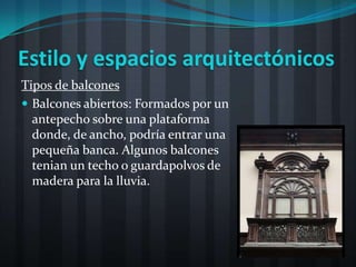 Estilo y espacios arquitectónicos
Tipos de balcones
 Balcones abiertos: Formados por un
  antepecho sobre una plataforma
  donde, de ancho, podría entrar una
  pequeña banca. Algunos balcones
  tenian un techo o guardapolvos de
  madera para la lluvia.
 