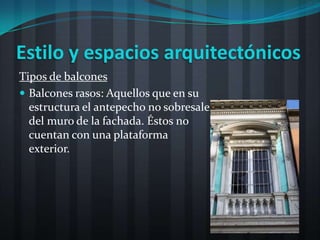 Estilo y espacios arquitectónicos
Tipos de balcones
 Balcones rasos: Aquellos que en su
  estructura el antepecho no sobresale
  del muro de la fachada. Éstos no
  cuentan con una plataforma
  exterior.
 