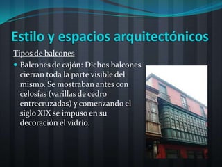 Estilo y espacios arquitectónicos
Tipos de balcones
 Balcones de cajón: Dichos balcones
  cierran toda la parte visible del
  mismo. Se mostraban antes con
  celosías (varillas de cedro
  entrecruzadas) y comenzando el
  siglo XIX se impuso en su
  decoración el vidrio.
 
