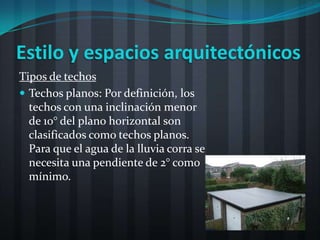 Estilo y espacios arquitectónicos
Tipos de techos
 Techos planos: Por definición, los
  techos con una inclinación menor
  de 10° del plano horizontal son
  clasificados como techos planos.
  Para que el agua de la lluvia corra se
  necesita una pendiente de 2° como
  mínimo.
 