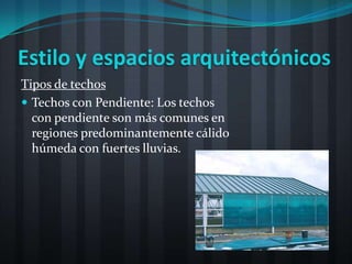 Estilo y espacios arquitectónicos
Tipos de techos
 Techos con Pendiente: Los techos
  con pendiente son más comunes en
  regiones predominantemente cálido
  húmeda con fuertes lluvias.
 