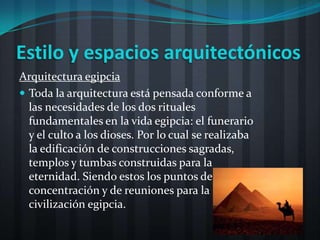 Estilo y espacios arquitectónicos
Arquitectura egipcia
 Toda la arquitectura está pensada conforme a
  las necesidades de los dos rituales
  fundamentales en la vida egipcia: el funerario
  y el culto a los dioses. Por lo cual se realizaba
  la edificación de construcciones sagradas,
  templos y tumbas construidas para la
  eternidad. Siendo estos los puntos de
  concentración y de reuniones para la
  civilización egipcia.
 