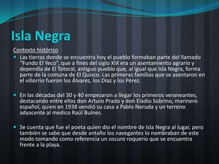 Isla Negra
Contexto histórico
 Las tierras donde se encuentra hoy el pueblo formaban parte del llamado
  “Fundo El Yeco”, que a fines del siglo XIX era un asentamiento agrario y
  dependía de El Totoral, antiguo pueblo que, al igual que Isla Negra, forma
  parte de la comuna de El Quisco. Las primeras familias que se asentaron en
  el villorrio fueron los Álvarez, los Díaz y los Pérez.

 En las décadas del 30 y 40 empezaron a llegar los primeros veraneantes,
  destacando entre ellos don Arturo Prado y don Eladio Sobrino, marinero
  español, quien en 1938 vendió su casa a Pablo Neruda y un terreno
  adyacente al medico Raúl Bulnes.

 Se cuenta que fue el poeta quien dio el nombre de Isla Negra al lugar, pero
  también se sabe que desde antaño los navegantes lo nombraban de este
  modo tomando como referencia un oscuro roquerío que se encuentra
  frente a la playa.
 