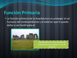Función Primaria
 La función primeria de la Arquitectura es proteger al ser
  humano del medioambiente y el exterior que le puede
  dañar o ser hostil para el.




                             Stonehenge es un claro ejemplo de
                              arquitectura que cumple su función
                                           primaria.
 