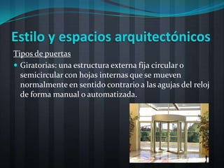 Estilo y espacios arquitectónicos
Tipos de puertas
 Giratorias: una estructura externa fija circular o
  semicircular con hojas internas que se mueven
  normalmente en sentido contrario a las agujas del reloj
  de forma manual o automatizada.
 