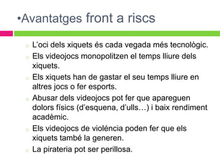 •Avantatges front a riscs

 o   L’oci dels xiquets és cada vegada més tecnològic.
 o   Els videojocs monopolitzen el temps lliure dels
     xiquets.
 o   Els xiquets han de gastar el seu temps lliure en
     altres jocs o fer esports.
 o   Abusar dels videojocs pot fer que apareguen
     dolors físics (d’esquena, d’ulls…) i baix rendiment
     acadèmic.
 o   Els videojocs de violéncia poden fer que els
     xiquets també la generen.
 o   La pirateria pot ser perillosa.
 