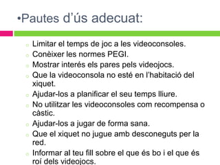 •Pautes d’ús adecuat:
 o   Limitar el temps de joc a les videoconsoles.
 o   Conèixer les normes PEGI.
 o   Mostrar interés els pares pels videojocs.
 o   Que la videoconsola no esté en l’habitació del
     xiquet.
 o   Ajudar-los a planificar el seu temps lliure.
 o   No utilitzar les videoconsoles com recompensa o
     càstic.
 o   Ajudar-los a jugar de forma sana.
 o   Que el xiquet no jugue amb desconeguts per la
     red.
 o   Informar al teu fill sobre el que és bo i el que és
     roí dels videojocs.
 