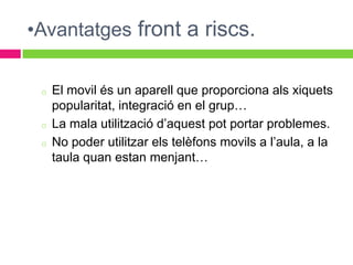 •Avantatges front a riscs.

 o   El movil és un aparell que proporciona als xiquets
     popularitat, integració en el grup…
 o   La mala utilització d’aquest pot portar problemes.
 o   No poder utilitzar els telèfons movils a l’aula, a la
     taula quan estan menjant…
 