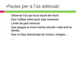 •Pautes per a l’ús adecuat:

 o   Observar l’ús que fa el xiquet del movil.
 o   Que l’utilitze soles quan siga necessari.
 o   Límite de gast mensual.
 o   Que apague el movil mentre estudia i està amb la
     familia.
 o   Que no faça descarrega de música, imatges…
 o   …
 