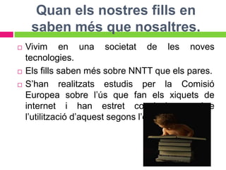 Quan els nostres fills en
     saben més que nosaltres.
   Vivim en una societat de les noves
    tecnologies.
   Els fills saben més sobre NNTT que els pares.
   S’han realitzats estudis per la Comisió
    Europea sobre l’ús que fan els xiquets de
    internet i han estret conclusions sobre
    l’utilització d’aquest segons l’edat i el sexe.
 