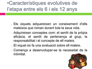 •Característiques evolutives de
l’etapa entre els 6 i els 12 anys

 o   Els xiquets adquereixen un coneixement d’ells
     mateixos que roman durant tota la seua vida.
 o   Adquireixen conceptes com: el sentit de la pròpia
     eficàcia, el sentit de pertenença al grup, la
     responsabilitat i el concepte de ell mateix.
 o   El xiquet es fa una avaluació sobre ell mateix.
 o   Comença a desenvolupar-se la necessitat de la
     intimitat.
 