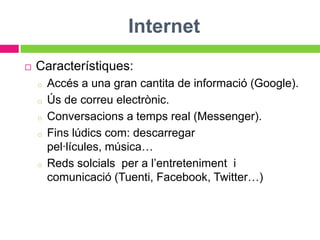 Internet
   Característiques:
    o   Accés a una gran cantita de informació (Google).
    o   Ús de correu electrònic.
    o   Conversacions a temps real (Messenger).
    o   Fins lúdics com: descarregar
        pel·lícules, música…
    o   Reds solcials per a l’entreteniment i
        comunicació (Tuenti, Facebook, Twitter…)
 