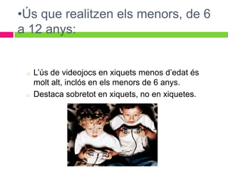 •Ús que realitzen els menors, de 6
a 12 anys:


 o   L’ús de videojocs en xiquets menos d’edat és
     molt alt, inclós en els menors de 6 anys.
 o   Destaca sobretot en xiquets, no en xiquetes.
 