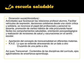 La escuela saludableDimensión social(Atmósfera) :Actividades que favorezcan las relaciones profesor-alumno, Facilitarvehículos de expresión, decisiones cotidianas desde una visión criticay solidaria, se reconoce el papel del profesorado y personal nodocente, promoción de ciertos hábitos de vida procurando hacerfáciles los comportamientos saludables, orientación psicopedagógicay realización de revisiones de salud y vacunaciones en el centroescolar.Aportación del concepto de transversalidad en diferentes materias.R.A.E : Lo que se extiende atravesando de un lado a otro             Cruzando de una parte a otra.Así pues Transversal : Contenidos de las disciplinas del currículo, ejesaglutinadores de enseñanza-aprendizaje.