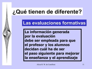 ¿Qué tienen de diferente? 
Las evaluaciones formativas 
La información generada 
por la evaluación 
debe ser empleada para que 
el profesor y los alumnos 
decidan cuál ha de ser 
el paso siguiente para mejorar 
la enseñanza y el aprendizaje 
Alicia R. W. de Camilloni 11 
 