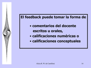 El feedback puede tomar la forma de 
• comentarios del docente 
escritos u orales, 
• calificaciones numéricas o 
• calificaciones conceptuales 
Alicia R. W. de Camilloni 14 
 