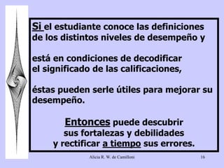 Si el estudiante conoce las definiciones 
de los distintos niveles de desempeño y 
está en condiciones de decodificar 
el significado de las calificaciones, 
éstas pueden serle útiles para mejorar su 
desempeño. 
Entonces puede descubrir 
sus fortalezas y debilidades 
y rectificar a tiempo sus errores. 
Alicia R. W. de Camilloni 16 
 
