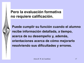 Pero la evaluación formativa 
no requiere calificación. 
Puede cumplir su función cuando el alumno 
recibe información detallada, a tiempo, 
acerca de su desempeño y, además, 
orientaciones acerca de cómo mejorarlo 
resolviendo sus dificultades y errores. 
Alicia R. W. de Camilloni 17 
 
