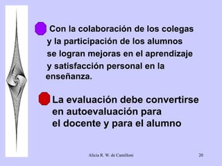 6. Con la colaboración de los colegas 
y la participación de los alumnos 
se logran mejoras en el aprendizaje 
y satisfacción personal en la 
enseñanza. 
La evaluación debe convertirse 
en autoevaluación para 
el docente y para el alumno 
Alicia R. W. de Camilloni 20 
 