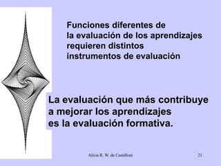 Funciones diferentes de 
la evaluación de los aprendizajes 
requieren distintos 
instrumentos de evaluación 
La evaluación que más contribuye 
a mejorar los aprendizajes 
es la evaluación formativa. 
Alicia R. W. de Camilloni 21 
 