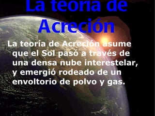 La teoría de Acreción La teoría de Acreción asume que el Sol pasó a través de una densa nube interestelar, y emergió rodeado de un envoltorio de polvo   y gas. 