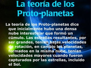 La teoría de los Proto-planetas La teoría de los Proto-planetas dice que inicialmente hubo una densa nube interestelar que formó un cúmulo. Las estrellas resultantes, por ser grandes, tenian bajas velocidades de rotación, en cambio los planetas, formados en la misma nube, tenían velocidades mayores cuando fueron capturados por las estrellas, incluido el Sol. 
