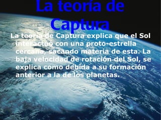 La teoría de Captura La teoría de Captura explica que el Sol interactuó con una proto-estrella cercana, sacando materia de esta. La baja velocidad de rotación del Sol, se explica como debida a su formación anterior a la de los planetas. 