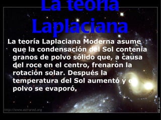 La teoría Laplaciana La teoría Laplaciana Moderna asume que la condensación del Sol contenía granos de polvo sólido que, a causa del roce en el centro, frenaron la rotación solar. Después la temperatura del Sol aumentó y el polvo se evaporó. 