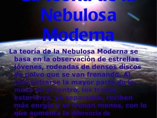 La teoría de la Nebulosa Moderna La teoría de la Nebulosa Moderna se basa en la observación de estrellas jóvenes, rodeadas de densos discos de polvo que se van frenando. Al concentrarse la mayor parte de la masa en el centro, los trozos exteriores, ya separados, reciben más enrgía y se frenan menos, con lo que aumenta la  diferencia de velocidades. 