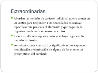 Extraordinarias:
Abordan las medidas de carácter individual que se toman en
un centro para responder a las necesidades educativas
específicas que presenta el alumnado y que requiere la
organización de unos recursos concretos.
Estas medidas se adoptarán cuando se hayan agotado las
medidas ordinarias.
Son adaptaciones curriculares significativas que suponen
modificación o eliminación de alguno de los elementos
prescriptivos del currículo
 