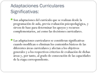 Adaptaciones Curriculares
Significativas:
Son adaptaciones del currículo que se realizan desde la
programación de aula, previa evaluación psicopedagógica, y
sirven de base para determinar los apoyos y recursos
complementarios, así como las decisiones curriculares.
Las adaptaciones curriculares se consideran significativas
cuando modifican o eliminan los contenidos básicos de las
diferentes áreas curriculares y afectan a los objetivos
generales y a los respectivos criterios de evaluación de dichas
áreas y, por tanto, al grado de consecución de las capacidades
de la etapa correspondiente.
 