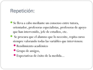 Repetición:
Se lleva a cabo mediante un consenso entre tutora,
orientador, profesoras especialistas, profesoras de apoyo
que han intervenido, jefe de estudios, etc.
 Se procura que el alumno que lo necesite, repita curso
siempre valorando todas las variables que intervienen:
Rendimiento académico
Grupo de amigos,
Expectativas de éxito de la medida...
 